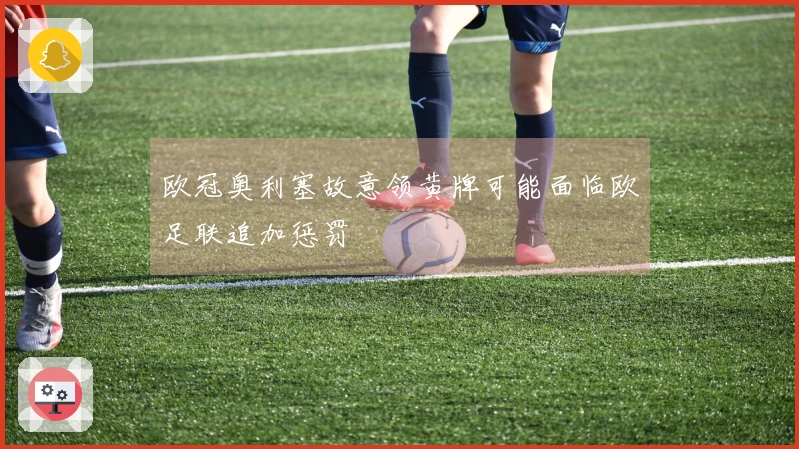 欧冠奥利塞故意领黄牌可能面临欧足联追加惩罚