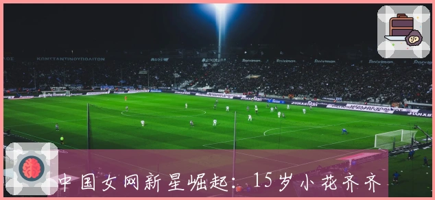 中国女网新星崛起：15岁小花齐齐进决赛争冠