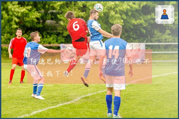 阿德巴约回应莱利：即使70分也不该让我下场！