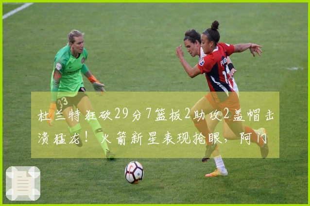 杜兰特狂砍29分7篮板2助攻2盖帽击溃猛龙！火箭新星表现抢眼，阿门贡献23分3篮板6助攻！