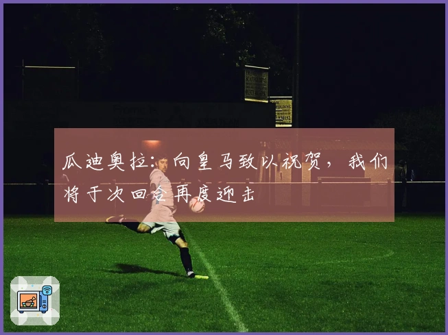 瓜迪奥拉：向皇马致以祝贺，我们将于次回合再度迎击