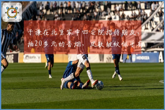 于谦在北京家中四合院招待朋友，抽20多元的香烟，皮肤皱纹似乎有70岁