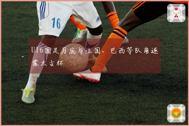 U16国足月底与法国、巴西等队角逐蒙太古杯