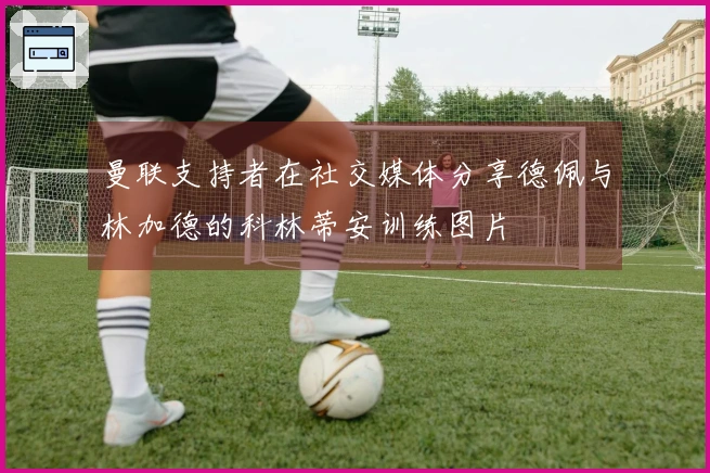 曼联支持者在社交媒体分享德佩与林加德的科林蒂安训练图片