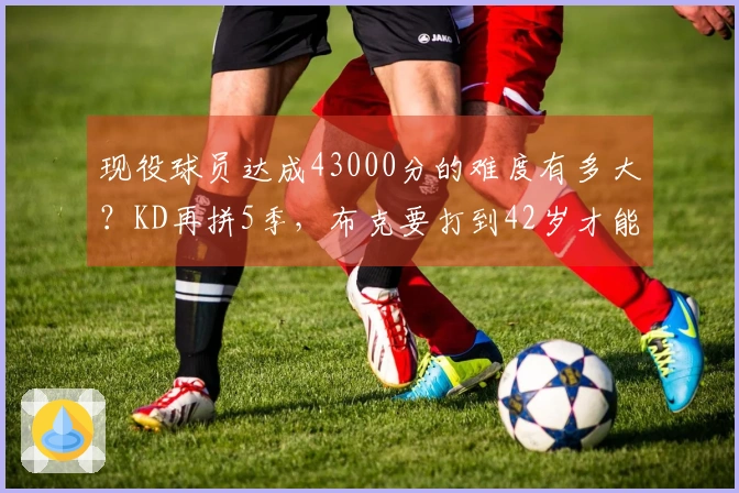 现役球员达成43000分的难度有多大？KD再拼5季，布克要打到42岁才能追赶