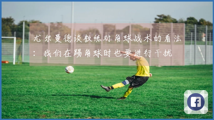 尤尔曼德谈教练对角球战术的看法：我们在踢角球时也要进行干扰