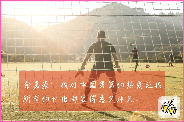 余嘉豪：我对中国男篮的热爱让我所有的付出都显得意义非凡！