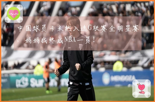 中国球员卡米然入选G联赛全明星赛，妈妈我终成NBA一员！