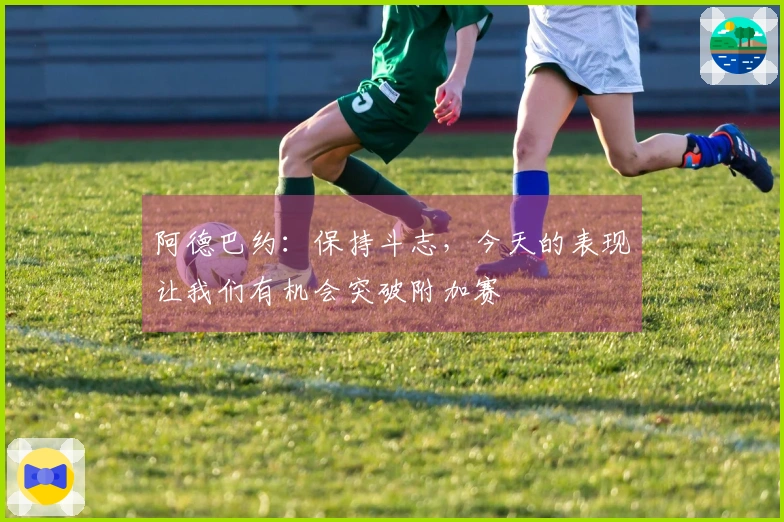 阿德巴约：保持斗志，今天的表现让我们有机会突破附加赛