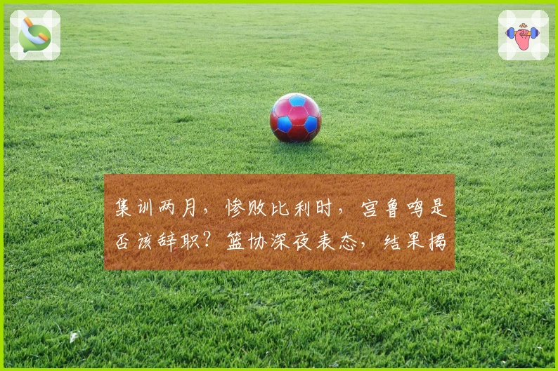 集训两月，惨败比利时，宫鲁鸣是否该辞职？篮协深夜表态，结果揭晓