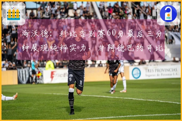 海沃德：科比告别赛60分最后三分钟展现纯粹实力，非阿德巴约可比