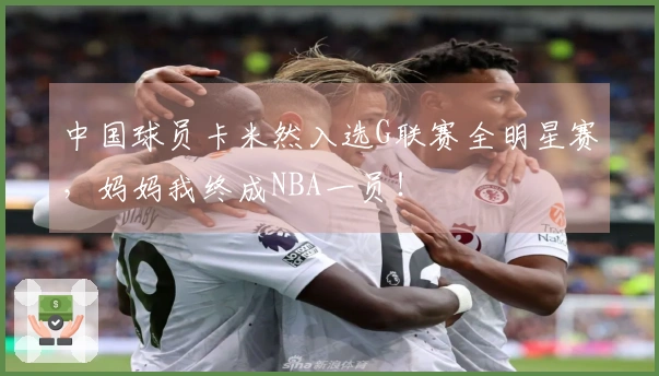 中国球员卡米然入选G联赛全明星赛，妈妈我终成NBA一员！