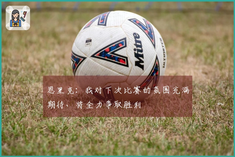 恩里克：我对下次比赛的氛围充满期待，将全力争取胜利