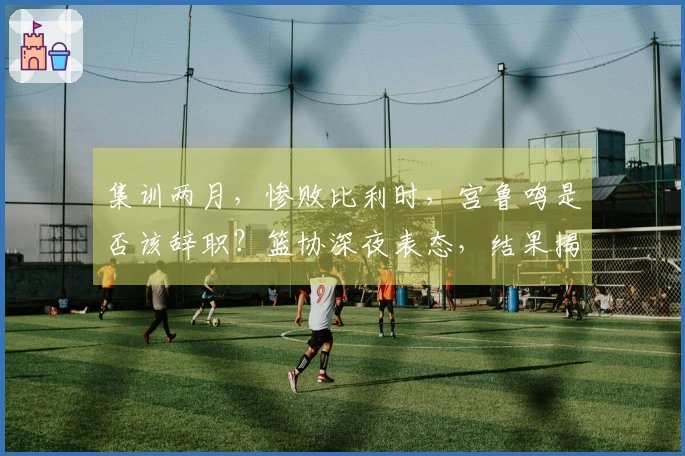 集训两月，惨败比利时，宫鲁鸣是否该辞职？篮协深夜表态，结果揭晓