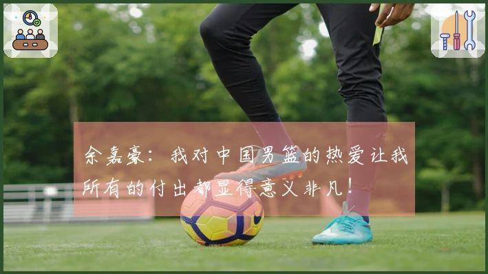 余嘉豪：我对中国男篮的热爱让我所有的付出都显得意义非凡！